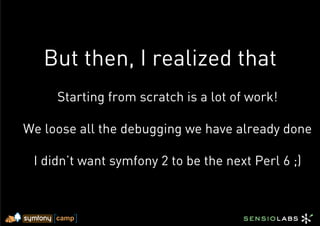 But then, I realized that
     Starting from scratch is a lot of work!

We loose all the debugging we have already done

 I didn’t want symfony 2 to be the next Perl 6 ;)
 