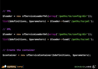 // YML

$loader = new sfServiceLoaderYml(array('/paths/to/config/dir'));

list($definitions, $parameters) = $loader->load('/paths/to/yml');


// XML

$loader = new sfServiceLoaderXml(array('/paths/to/config/dir'));

list($definitions, $parameters) = $loader->load('/paths/to/xml');



// Create the container

$container = new sfServiceContainer($definitions, $parameters);
 