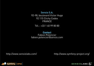 Sensio S.A.
                     92-98, boulevard Victor Hugo
                         92 115 Clichy Cedex
                               FRANCE
                        Tél. : +33 1 40 99 80 80

                                Contact
                           Fabien Potencier
                     fabien.potencier@sensio.com




http://www.sensiolabs.com/                http://www.symfony-project.org/
 