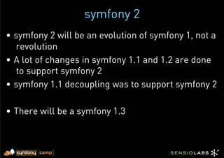 symfony 2
•  symfony 2 will be an evolution of symfony 1, not a
   revolution
•  A lot of changes in symfony 1.1 and 1.2 are done
   to support symfony 2
•  symfony 1.1 decoupling was to support symfony 2

•  There will be a symfony 1.3
 
