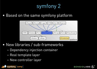 symfony 2
•  Based on the same symfony platform




•  New libraries / sub-frameworks
  –  Dependency injection container
  –  Real template layer
  –  New controller layer
 
