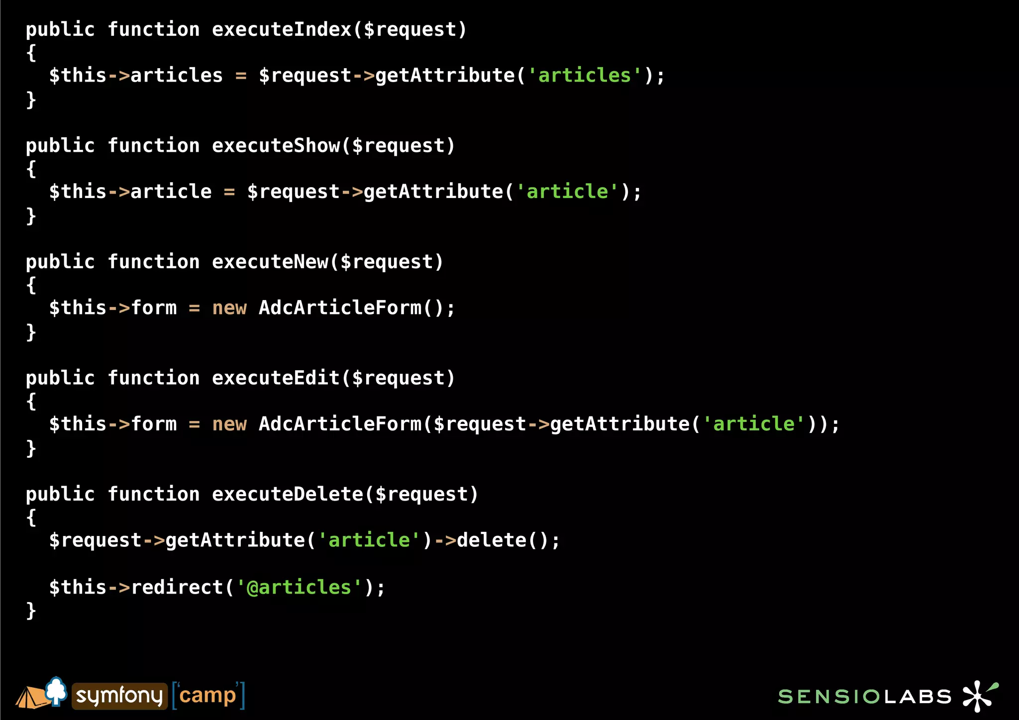 public function executeIndex($request)
{
  $this->articles = $request->getAttribute('articles');
}

public function executeShow($request)
{
  $this->article = $request->getAttribute('article');
}

public function executeNew($request)
{
  $this->form = new AdcArticleForm();
}

public function executeEdit($request)
{
  $this->form = new AdcArticleForm($request->getAttribute('article'));
}

public function executeDelete($request)
{
  $request->getAttribute('article')->delete();

    $this->redirect('@articles');
}
 