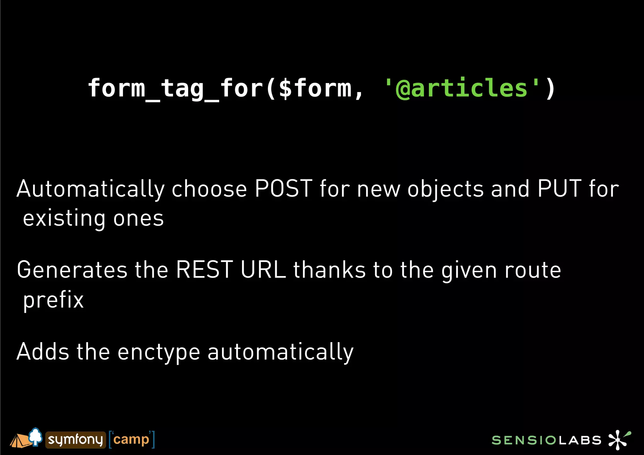 form_tag_for($form, '@articles')



Automatically choose POST for new objects and PUT for
existing ones

Generates the REST URL thanks to the given route
prefix

Adds the enctype automatically
 