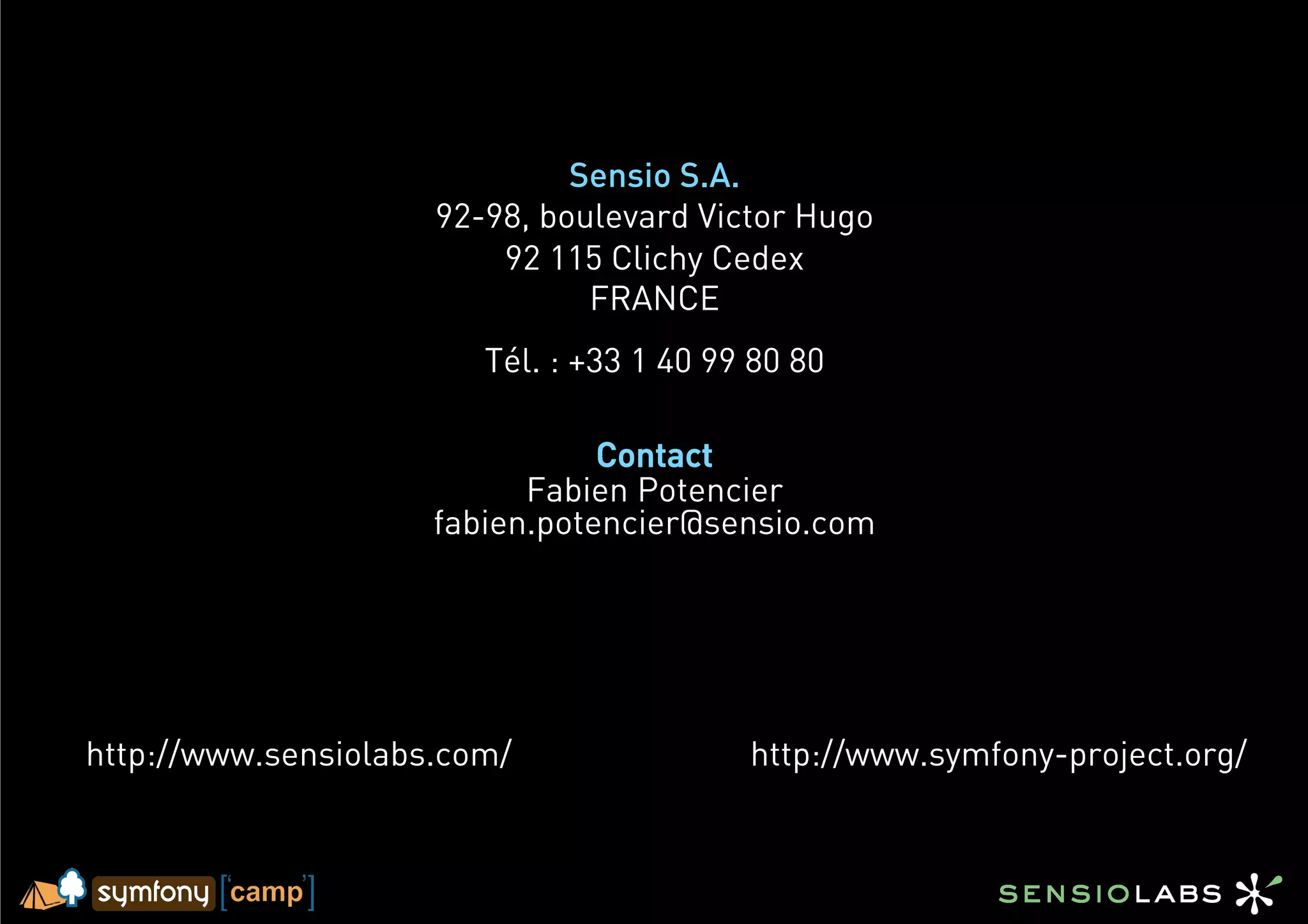 Sensio S.A.
                     92-98, boulevard Victor Hugo
                         92 115 Clichy Cedex
                               FRANCE
                        Tél. : +33 1 40 99 80 80

                                Contact
                           Fabien Potencier
                     fabien.potencier@sensio.com




http://www.sensiolabs.com/                http://www.symfony-project.org/
 