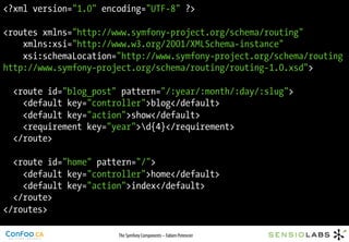 <?xml version="1.0" encoding="UTF-8" ?>

<routes xmlns="http://www.symfony-project.org/schema/routing"
    xmlns:xsi="http://www.w3.org/2001/XMLSchema-instance"
    xsi:schemaLocation="http://www.symfony-project.org/schema/routing
http://www.symfony-project.org/schema/routing/routing-1.0.xsd">

  <route id="blog_post" pattern="/:year/:month/:day/:slug">
    <default key="controller">blog</default>
    <default key="action">show</default>
    <requirement key="year">d{4}</requirement>
  </route>

  <route id="home" pattern="/">
    <default key="controller">home</default>
    <default key="action">index</default>
  </route>
</routes>

                       The Symfony Components – Fabien Potencier
 