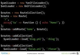 $yamlLoader = new YamlFileLoader();
$xmlLoader = new XmlFileLoader();

$routes = new RouteCollection();
$route = new Route(
   '/',
   array('to' => function () { echo "Home!"; })
);
$routes->addRoute('home', $route);

$routes->addCollection(
  $yamlLoader->load('blog.yml'), '/blog');

$routes->addCollection(
  $xmlLoader->load('forum.xml'), '/forum');
                   The Symfony Components – Fabien Potencier
 
