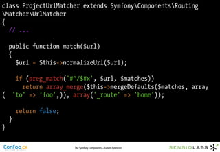 class ProjectUrlMatcher extends SymfonyComponentsRouting
MatcherUrlMatcher
{
  // ...

    public function match($url)
    {
      $url = $this->normalizeUrl($url);

      if (preg_match('#^/$#x', $url, $matches))
        return array_merge($this->mergeDefaults($matches, array
(    'to' => 'foo',)), array('_route' => 'home'));

        return false;
    }
}

                        The Symfony Components – Fabien Potencier
 