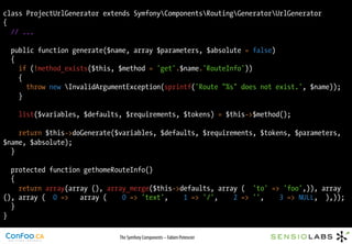 class ProjectUrlGenerator extends SymfonyComponentsRoutingGeneratorUrlGenerator
{
  // ...

  public function generate($name, array $parameters, $absolute = false)
  {
    if (!method_exists($this, $method = 'get'.$name.'RouteInfo'))
    {
      throw new InvalidArgumentException(sprintf('Route "%s" does not exist.', $name));
    }

    list($variables, $defaults, $requirements, $tokens) = $this->$method();

    return $this->doGenerate($variables, $defaults, $requirements, $tokens, $parameters,
$name, $absolute);
  }

  protected function gethomeRouteInfo()
  {
    return array(array (), array_merge($this->defaults, array ( 'to' => 'foo',)), array
(), array ( 0 =>    array (    0 => 'text',    1 => '/',    2 => '',   3 => NULL, ),));
  }
}

                              The Symfony Components – Fabien Potencier
 