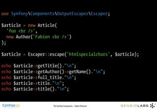 use SymfonyComponentsOutputEscaperEscaper;

$article = new Article(
   'foo <br />',
   new Author('Fabien <br />')
);

$article = Escaper::escape('htmlspecialchars', $article);

echo   $article->getTitle()."n";
echo   $article->getAuthor()->getName()."n";
echo   $article->full_title."n";
echo   $article->title."n";
echo   $article->title()."n";


                       The Symfony Components – Fabien Potencier
 