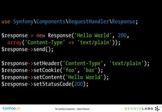 use SymfonyComponentsRequestHandlerResponse;

$response = new Response('Hello World', 200,
  array('Content-Type' => 'text/plain'));
$response->send();

$response->setHeader('Content-Type', 'text/plain');
$response->setCookie('foo', 'bar');
$response->setContent('Hello World');
$response->setStatusCode(200);



                  The Symfony Components – Fabien Potencier
 
