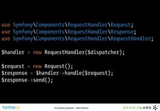 use SymfonyComponentsRequestHandlerRequest;
use SymfonyComponentsRequestHandlerResponse;
use SymfonyComponentsRequestHandlerRequestHandler;

$handler = new RequestHandler($dispatcher);

$request = new Request();
$response = $handler->handle($request);
$response->send();



                  The Symfony Components – Fabien Potencier
 