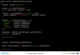 public function loadController(Event $event)
{
  $request = $event['request'];

    $routes = new RouteCollection();
    foreach ($this->map as $pattern => $to)
    {
      $route = new Route($pattern, array('to' => $to));
      $routes->addRoute(str_replace('/', '_', $pattern), $route);
    }

    $matcher = new UrlMatcher($routes, array(
      'base_url' => $request->getBaseUrl(),
      'method'    => $request->getMethod(),
      'host'      => $request->getHost(),
      'is_secure' => $request->isSecure(),
    ));

    $parameters = $matcher->match($request->getPathInfo());
    if (false === $parameters)
    {
      return false;
    }

    $request->setPathParameters($parameters);

    $event->setReturnValue(array($parameters['to'], array($request)));

    return true;
}
                                      The Symfony Components – Fabien Potencier
 