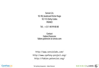 Sensio S.A.
        92-98, boulevard Victor Hugo
            92 115 Clichy Cedex
                  FRANCE
             Tél. : +33 1 40 99 80 80

                  Contact
              Fabien Potencier
       fabien.potencier at sensio.com




   http://www.sensiolabs.com/
http://www.symfony-project.org/
 http://fabien.potencier.org/


The Symfony Components – Fabien Potencier
 