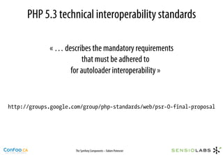 PHP 5.3 technical interoperability standards

             « … describes the mandatory requirements
                       that must be adhered to
                   for autoloader interoperability »


http://groups.google.com/group/php-standards/web/psr-0-final-proposal




                      The Symfony Components – Fabien Potencier
 
