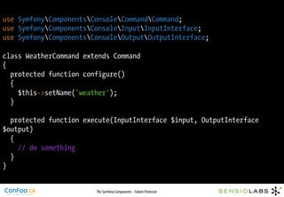 use SymfonyComponentsConsoleCommandCommand;
use SymfonyComponentsConsoleInputInputInterface;
use SymfonyComponentsConsoleOutputOutputInterface;

class WeatherCommand extends Command
{
  protected function configure()
  {
    $this->setName('weather');
  }

  protected function execute(InputInterface $input, OutputInterface
$output)
  {
    // do something
  }
}


                        The Symfony Components – Fabien Potencier
 