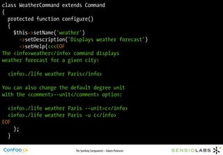class WeatherCommand extends Command
{
  protected function configure()
  {
    $this->setName('weather')
      ->setDescription('Displays weather forecast')
      ->setHelp(<<<EOF
The <info>weather</info> command displays
weather forecast for a given city:

  <info>./life weather Paris</info>

You can also change the default degree unit
with the <comment>--unit</comment> option:

  <info>./life weather Paris --unit=c</info>
  <info>./life weather Paris -u c</info>
EOF
    );
  }

                         The Symfony Components – Fabien Potencier
 