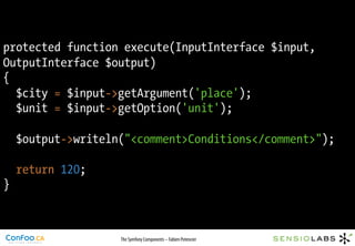 protected function execute(InputInterface $input,
OutputInterface $output)
{
  $city = $input->getArgument('place');
  $unit = $input->getOption('unit');

    $output->writeln("<comment>Conditions</comment>");

    return 120;
}



                    The Symfony Components – Fabien Potencier
 