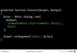 protected function interact($input, $output)
{
  $city = $this->dialog->ask(
     $output,
     '<comment>Which city?</comment> (Paris)',
     'Paris’
  );

    $input->setArgument('place', $city);
}



                    The Symfony Components – Fabien Potencier
 