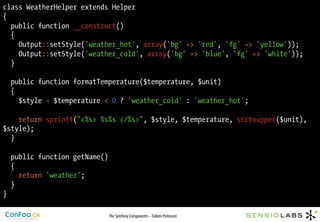 class WeatherHelper extends Helper
{
  public function __construct()
  {
    Output::setStyle('weather_hot', array('bg' => 'red', 'fg' => 'yellow'));
    Output::setStyle('weather_cold', array('bg' => 'blue', 'fg' => 'white'));
  }

    public function formatTemperature($temperature, $unit)
    {
      $style = $temperature < 0 ? 'weather_cold' : 'weather_hot';

    return sprintf("<%s> %s%s </%s>", $style, $temperature, strtoupper($unit),
$style);
  }

    public function getName()
    {
      return 'weather';
    }
}

                                The Symfony Components – Fabien Potencier
 