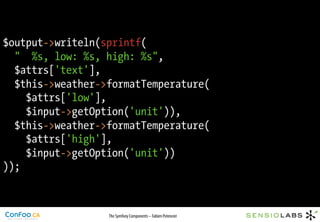 $output->writeln(sprintf(
  " %s, low: %s, high: %s",
  $attrs['text'],
  $this->weather->formatTemperature(
    $attrs['low'],
    $input->getOption('unit')),
  $this->weather->formatTemperature(
    $attrs['high'],
    $input->getOption('unit'))
));



                  The Symfony Components – Fabien Potencier
 