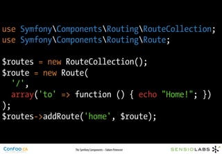 use SymfonyComponentsRoutingRouteCollection;
use SymfonyComponentsRoutingRoute;

$routes = new RouteCollection();
$route = new Route(
   '/',
   array('to' => function () { echo "Home!"; })
);
$routes->addRoute('home', $route);


                The Symfony Components – Fabien Potencier
 