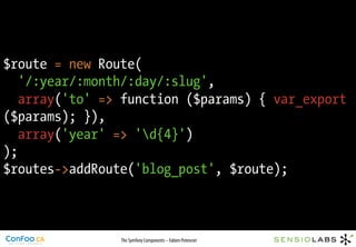 $route = new Route(
   '/:year/:month/:day/:slug',
   array('to' => function ($params) { var_export
($params); }),
   array('year' => 'd{4}')
);
$routes->addRoute('blog_post', $route);



                The Symfony Components – Fabien Potencier
 