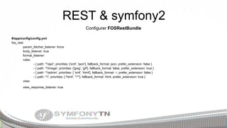 REST & symfony2
Configurer FOSRestBundle
#/app/config/config.yml
fos_rest:
param_fetcher_listener: force
body_listener: true
format_listener:
rules:
- { path: '^/api/', priorities: ['xml', 'json'], fallback_format: json, prefer_extension: false }
- { path: '^/image', priorities: ['jpeg', 'gif'], fallback_format: false, prefer_extension: true }
- { path: '^/admin', priorities: [ 'xml', 'html'], fallback_format: ~, prefer_extension: false }
- { path: '^/', priorities: [ 'html', '*/*'], fallback_format: html, prefer_extension: true }
view:
view_response_listener: true

 