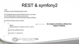 REST & symfony2
<?php
namespace SymfonyTNBookBundleController;
use FOSRestBundleControllerFOSRestController as Controller;
use FOSRestBundleControllerAnnotationsView;
use SensioBundleFrameworkExtraBundleConfigurationMethod;
class BooksController extends Controller
{
/**
* @View
* @Route("/ebooks", defaults={"_format" = "json"})
*/
public function getBooksAction()
{
return ['name' => 'symfony-tn'];
}
}

Un simple controlleur utilisant les
helpers FosRest

 