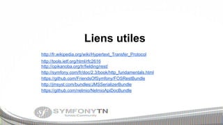 Liens utiles
http://fr.wikipedia.org/wiki/Hypertext_Transfer_Protocol
http://tools.ietf.org/html/rfc2616
http://opikanoba.org/tr/fielding/rest/
http://symfony.com/fr/doc/2.3/book/http_fundamentals.html
https://github.com/FriendsOfSymfony/FOSRestBundle
http://jmsyst.com/bundles/JMSSerializerBundle
https://github.com/nelmio/NelmioApiDocBundle

 