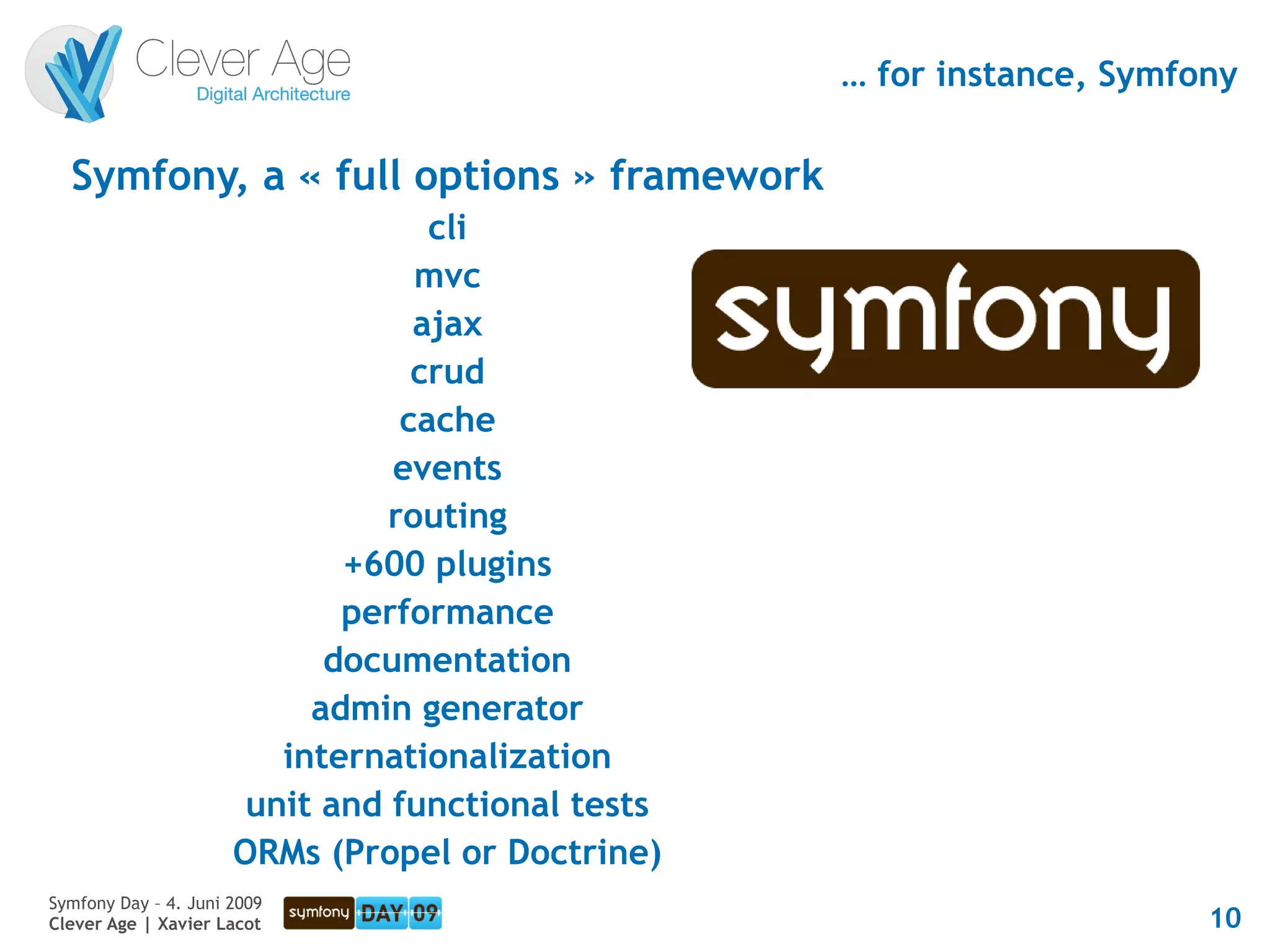 … for instance, Symfony

  Symfony, a « full options » framework
                                   cli
                                  mvc
                                  ajax
                                  crud
                                 cache
                                events
                                routing
                             +600 plugins
                             performance
                            documentation
                           admin generator
                         internationalization
                       unit and functional tests
                      ORMs (Propel or Doctrine)
Symfony Day – 4. Juni 2009
Clever Age | Xavier Lacot                                               10
 