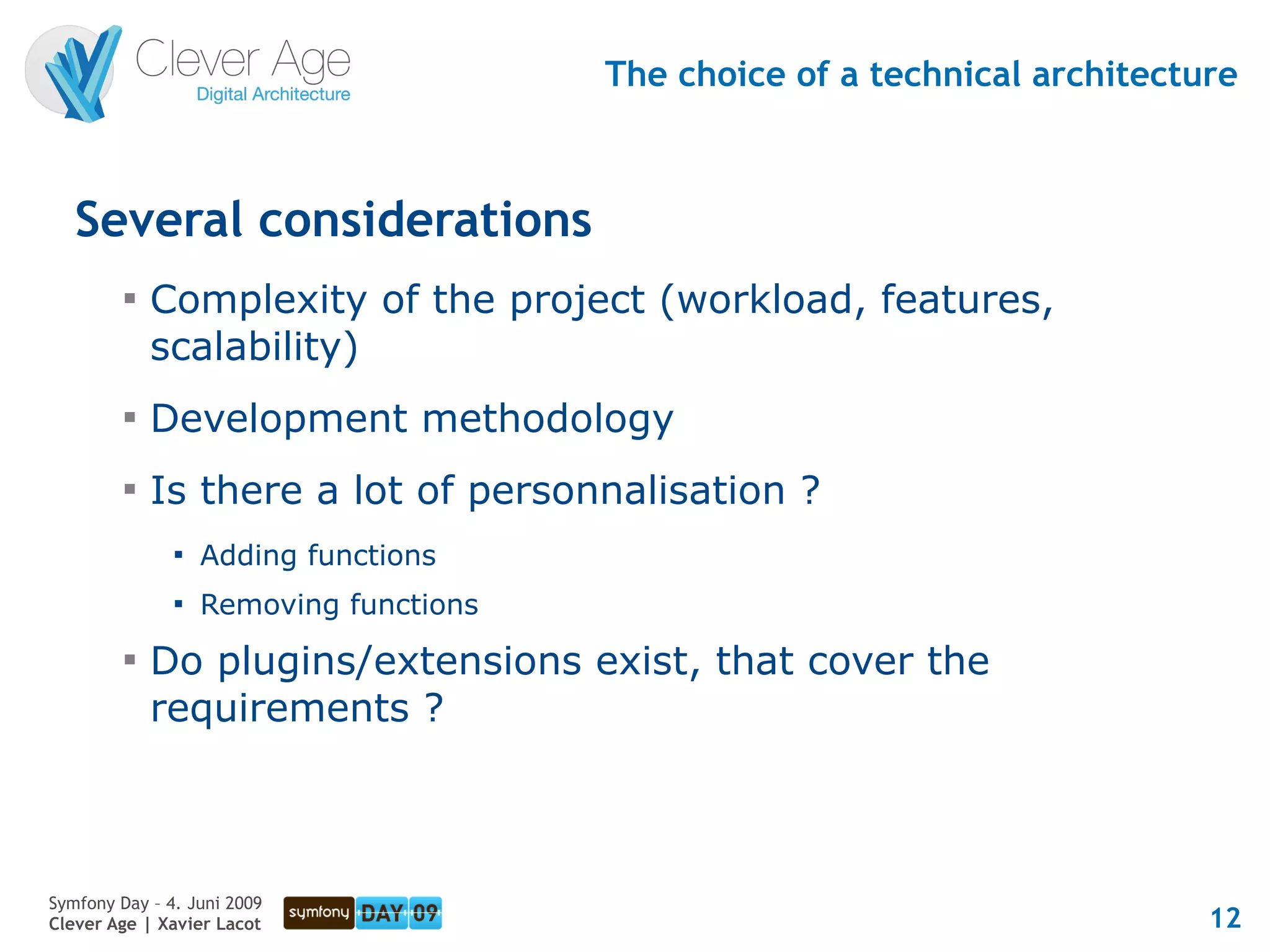 The choice of a technical architecture



   Several considerations
         
             Complexity of the project (workload, features,
             scalability)
         
             Development methodology
         
             Is there a lot of personnalisation ?
               
                   Adding functions
               
                   Removing functions
         
             Do plugins/extensions exist, that cover the
             requirements ?



Symfony Day – 4. Juni 2009
Clever Age | Xavier Lacot                                                   12
 