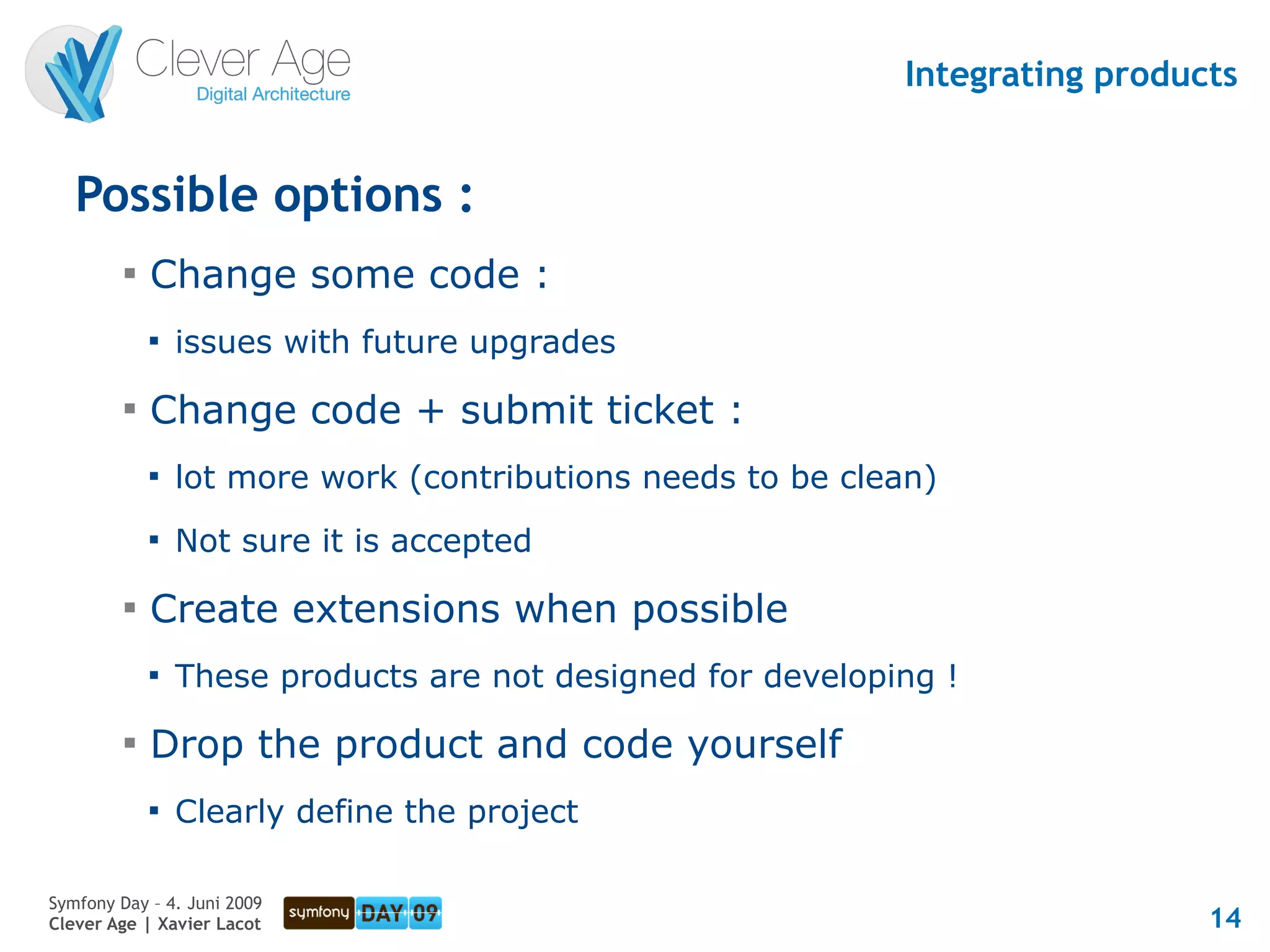 Integrating products


   Possible options :
         
             Change some code :
             
                 issues with future upgrades
         
             Change code + submit ticket :
             
                 lot more work (contributions needs to be clean)
             
                 Not sure it is accepted
         
             Create extensions when possible
             
                 These products are not designed for developing !
         
             Drop the product and code yourself
             
                 Clearly define the project

Symfony Day – 4. Juni 2009
Clever Age | Xavier Lacot                                                      14
 