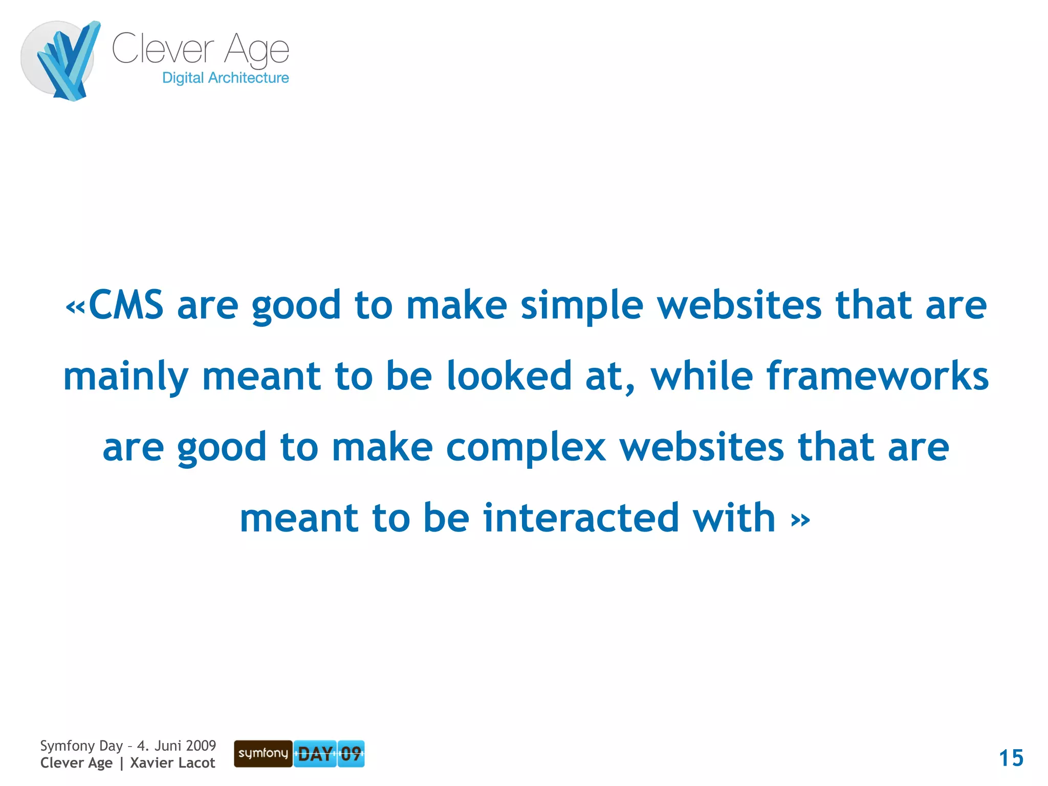 «CMS are good to make simple websites that are
   mainly meant to be looked at, while frameworks
         are good to make complex websites that are
                             meant to be interacted with »




Symfony Day – 4. Juni 2009
Clever Age | Xavier Lacot                                    15
 