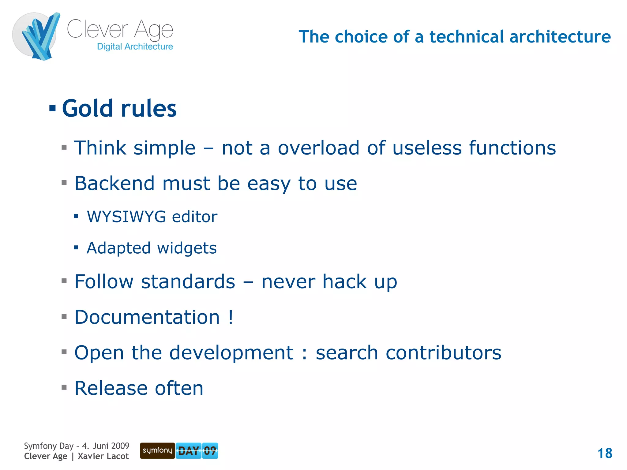 The choice of a technical architecture


      
          Gold rules
          
              Think simple – not a overload of useless functions
          
              Backend must be easy to use
              
                  WYSIWYG editor
              
                  Adapted widgets
          
              Follow standards – never hack up
          
              Documentation !
          
              Open the development : search contributors
          
              Release often

Symfony Day – 4. Juni 2009
Clever Age | Xavier Lacot                                                18
 