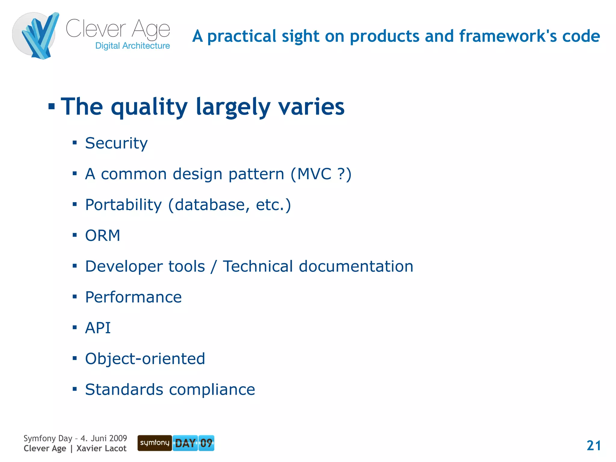 A practical sight on products and framework's code


      
          The quality largely varies
            
                Security
            
                A common design pattern (MVC ?)
            
                Portability (database, etc.)
            
                ORM
            
                Developer tools / Technical documentation
            
                Performance
            
                API
            
                Object-oriented
            
                Standards compliance


Symfony Day – 4. Juni 2009
Clever Age | Xavier Lacot                                                     21
 