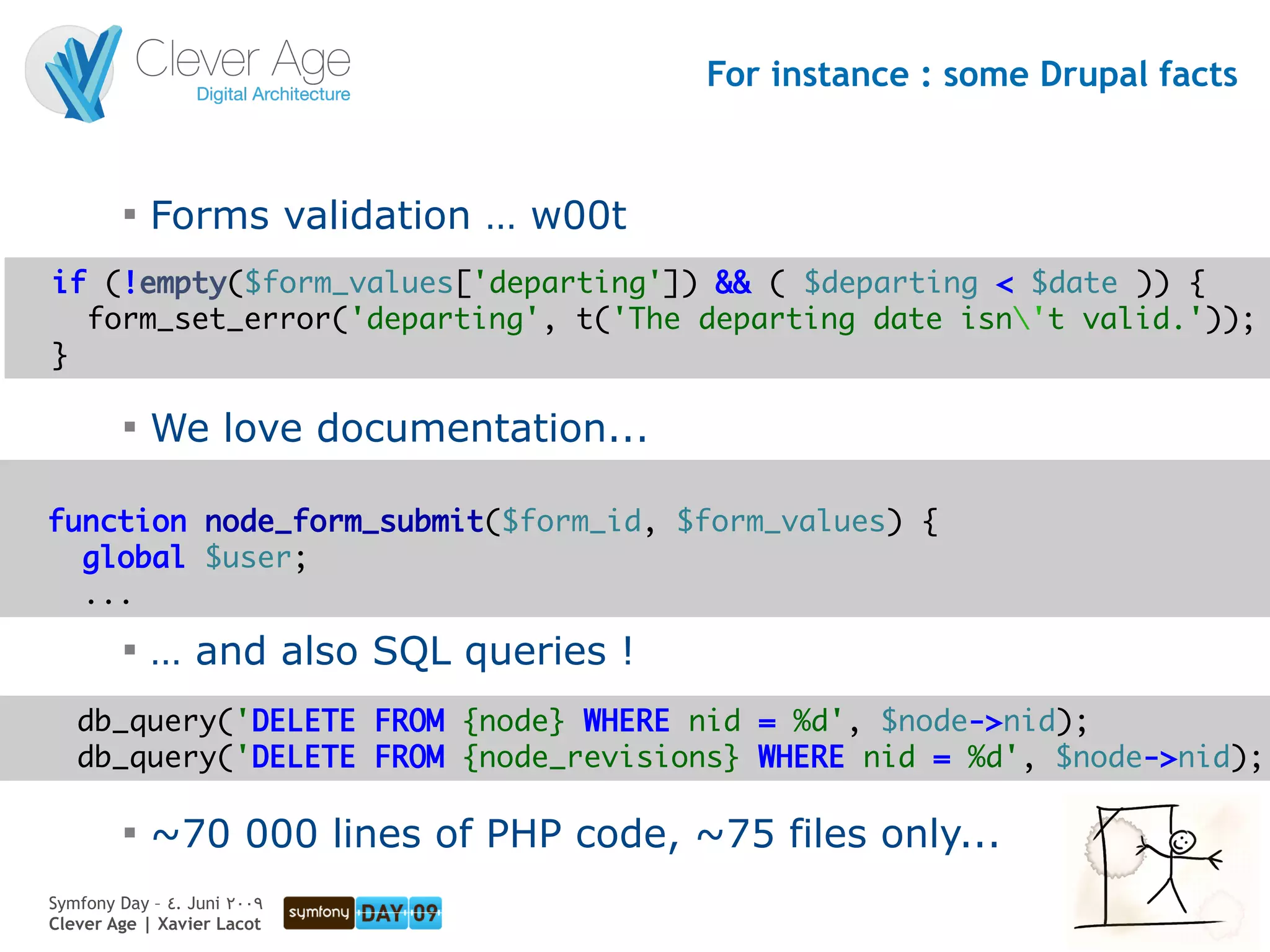 For instance : some Drupal facts


         
             Forms validation … w00t
if (!empty($form_values['departing']) && ( $departing < $date )) {
  form_set_error('departing', t('The departing date isn't valid.'));
}

         
             We love documentation...

function node_form_submit($form_id, $form_values) {
  global $user;
  ...
         
             … and also SQL queries !
   db_query('DELETE FROM {node} WHERE nid = %d', $node->nid);
   db_query('DELETE FROM {node_revisions} WHERE nid = %d', $node->nid);

         
             ~70 000 lines of PHP code, ~75 files only...
Symfony Day – 4. Juni 2009
Clever Age | Xavier Lacot                                              23
 