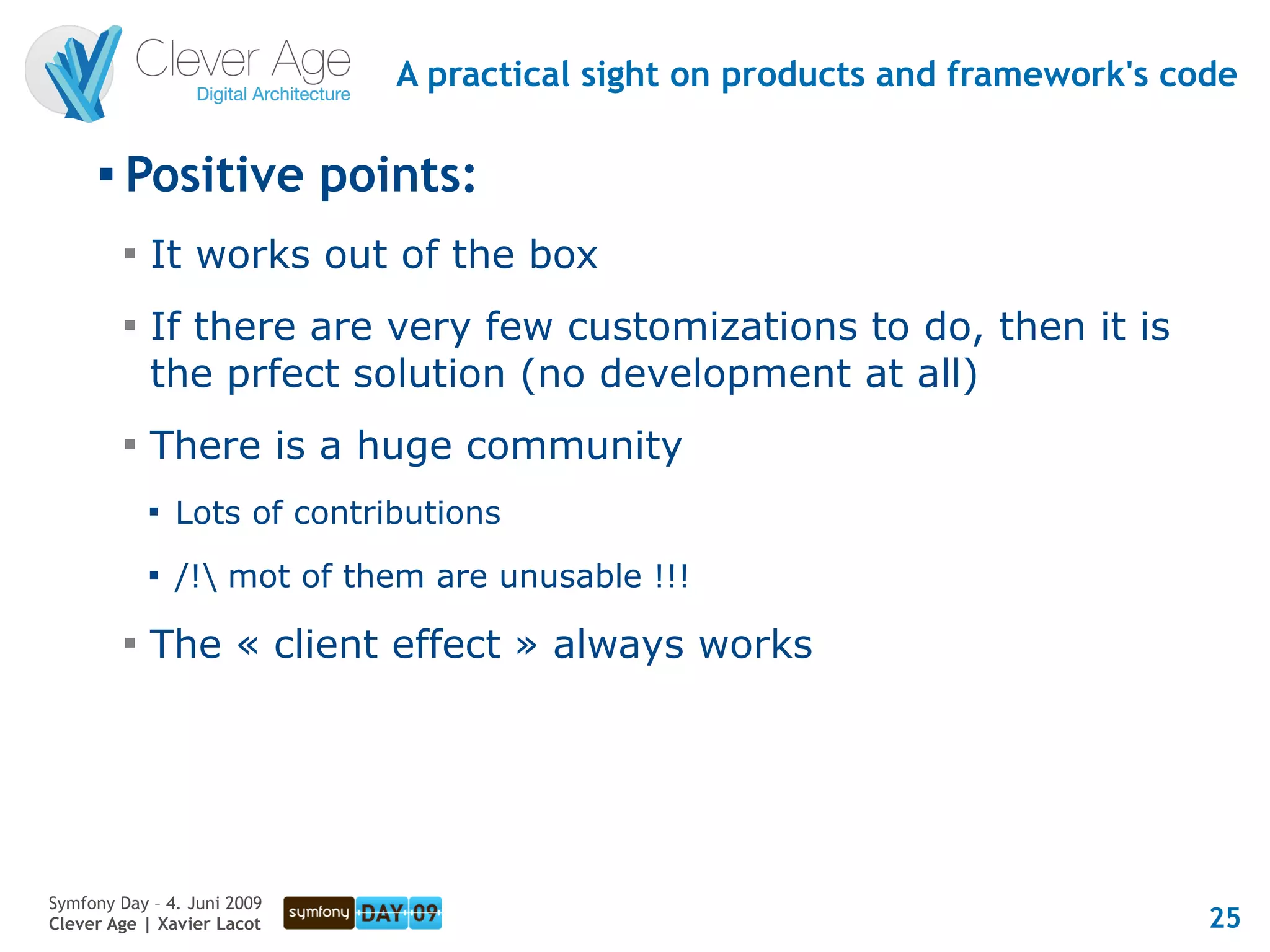 A practical sight on products and framework's code

      
          Positive points:
          
              It works out of the box
          
              If there are very few customizations to do, then it is
              the prfect solution (no development at all)
          
              There is a huge community
              
                  Lots of contributions
              
                  /! mot of them are unusable !!!
          
              The « client effect » always works




Symfony Day – 4. Juni 2009
Clever Age | Xavier Lacot                                                       25
 