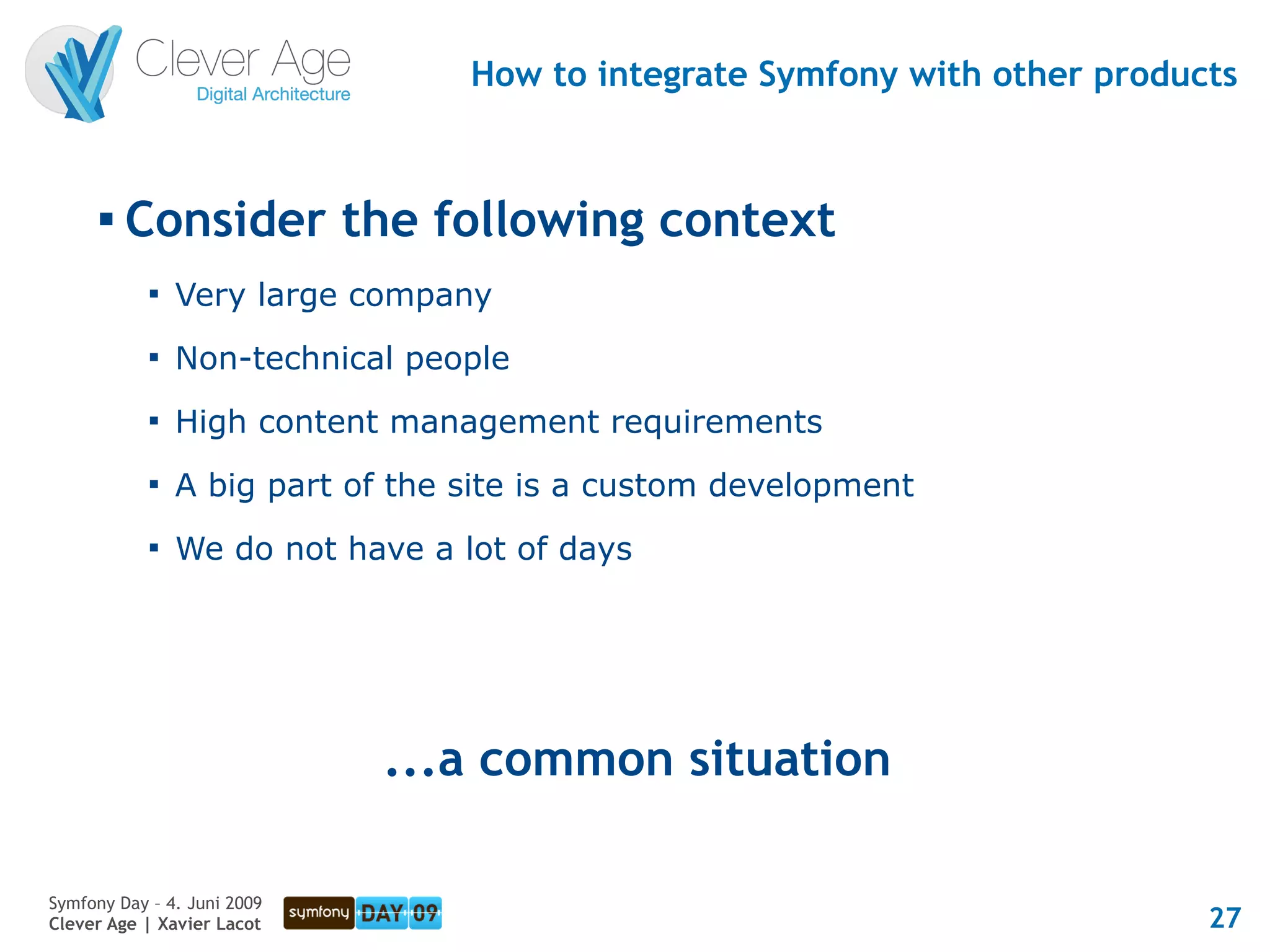 How to integrate Symfony with other products


      
          Consider the following context
            
                Very large company
            
                Non-technical people
            
                High content management requirements
            
                A big part of the site is a custom development
            
                We do not have a lot of days




                             ...a common situation

Symfony Day – 4. Juni 2009
Clever Age | Xavier Lacot                                                   27
 