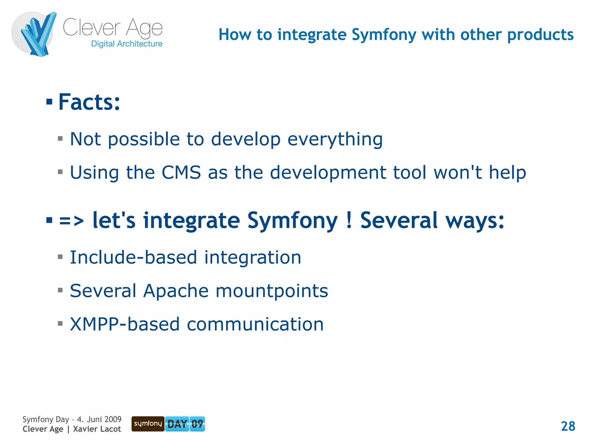 How to integrate Symfony with other products


      
          Facts:
          
              Not possible to develop everything
          
              Using the CMS as the development tool won't help

         => let's integrate Symfony ! Several ways:
          
              Include-based integration
          
              Several Apache mountpoints
          
              XMPP-based communication




Symfony Day – 4. Juni 2009
Clever Age | Xavier Lacot                                               28
 