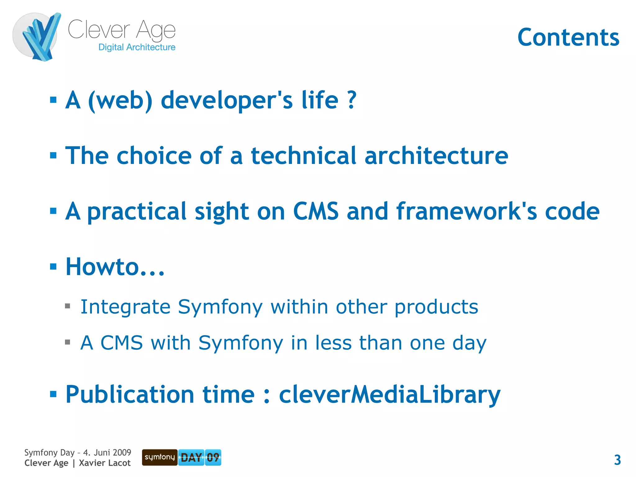 Contents

      
          A (web) developer's life ?

      
          The choice of a technical architecture

      
          A practical sight on CMS and framework's code

         Howto...
          
              Integrate Symfony within other products
          
              A CMS with Symfony in less than one day

         Publication time : cleverMediaLibrary

Symfony Day – 4. Juni 2009
Clever Age | Xavier Lacot                                      3
 
