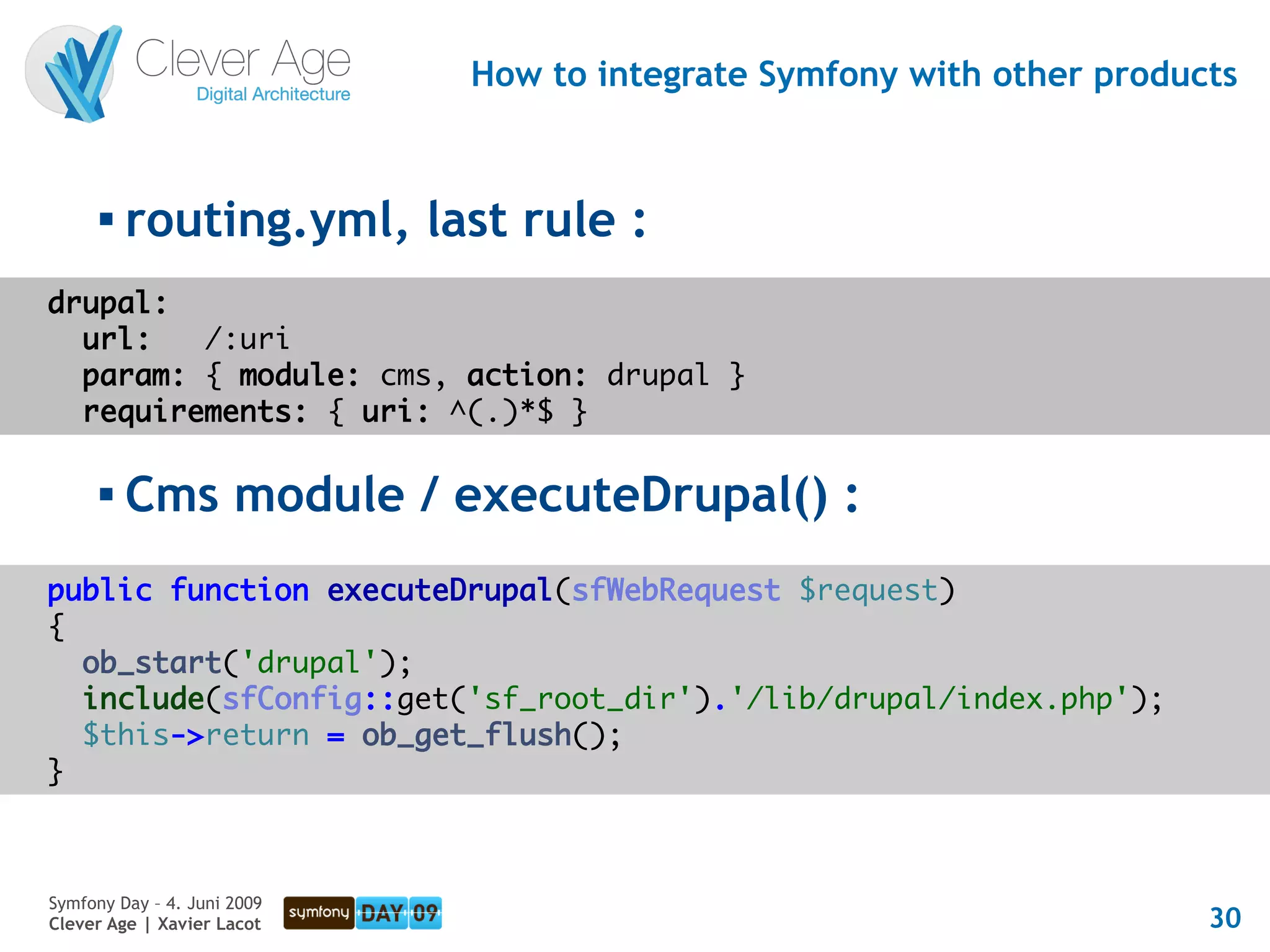 How to integrate Symfony with other products


      
          routing.yml, last rule :
drupal:
  url:   /:uri
  param: { module: cms, action: drupal }
  requirements: { uri: ^(.)*$ }

         Cms module / executeDrupal() :
public function executeDrupal(sfWebRequest $request)
{
  ob_start('drupal');
  include(sfConfig::get('sf_root_dir').'/lib/drupal/index.php');
  $this->return = ob_get_flush();
}



Symfony Day – 4. Juni 2009
Clever Age | Xavier Lacot                                              30
 