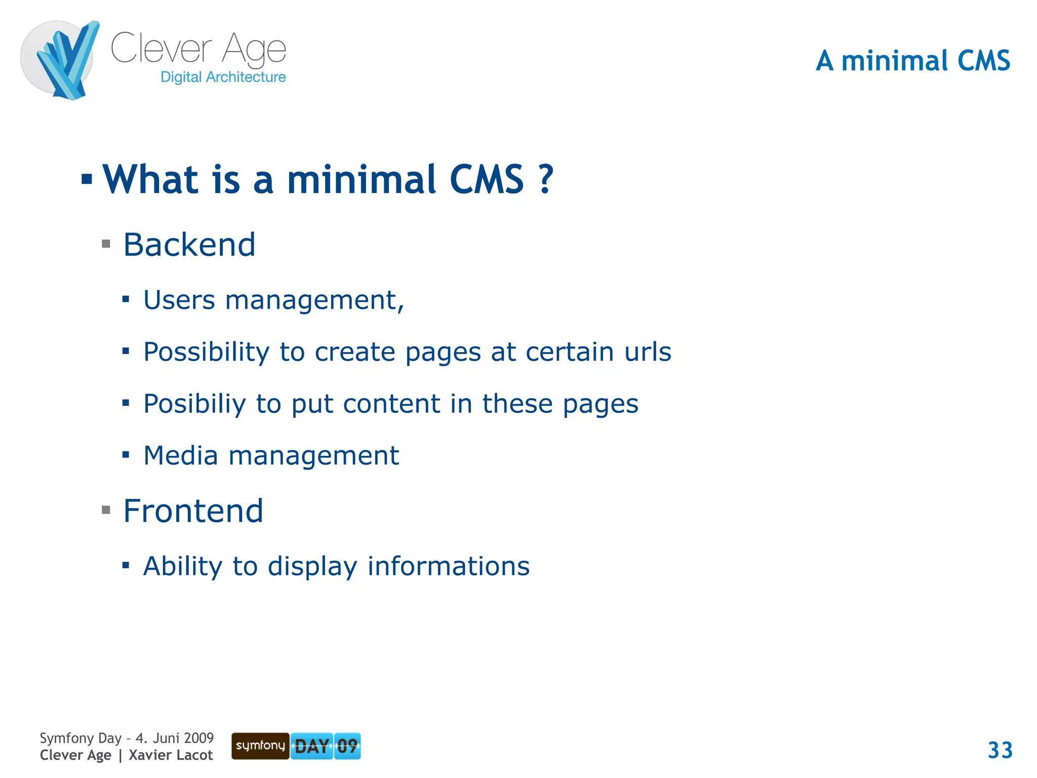 A minimal CMS


      
          What is a minimal CMS ?
          
              Backend
              
                  Users management,
              
                  Possibility to create pages at certain urls
              
                  Posibiliy to put content in these pages
              
                  Media management
          
              Frontend
              
                  Ability to display informations




Symfony Day – 4. Juni 2009
Clever Age | Xavier Lacot                                                  33
 