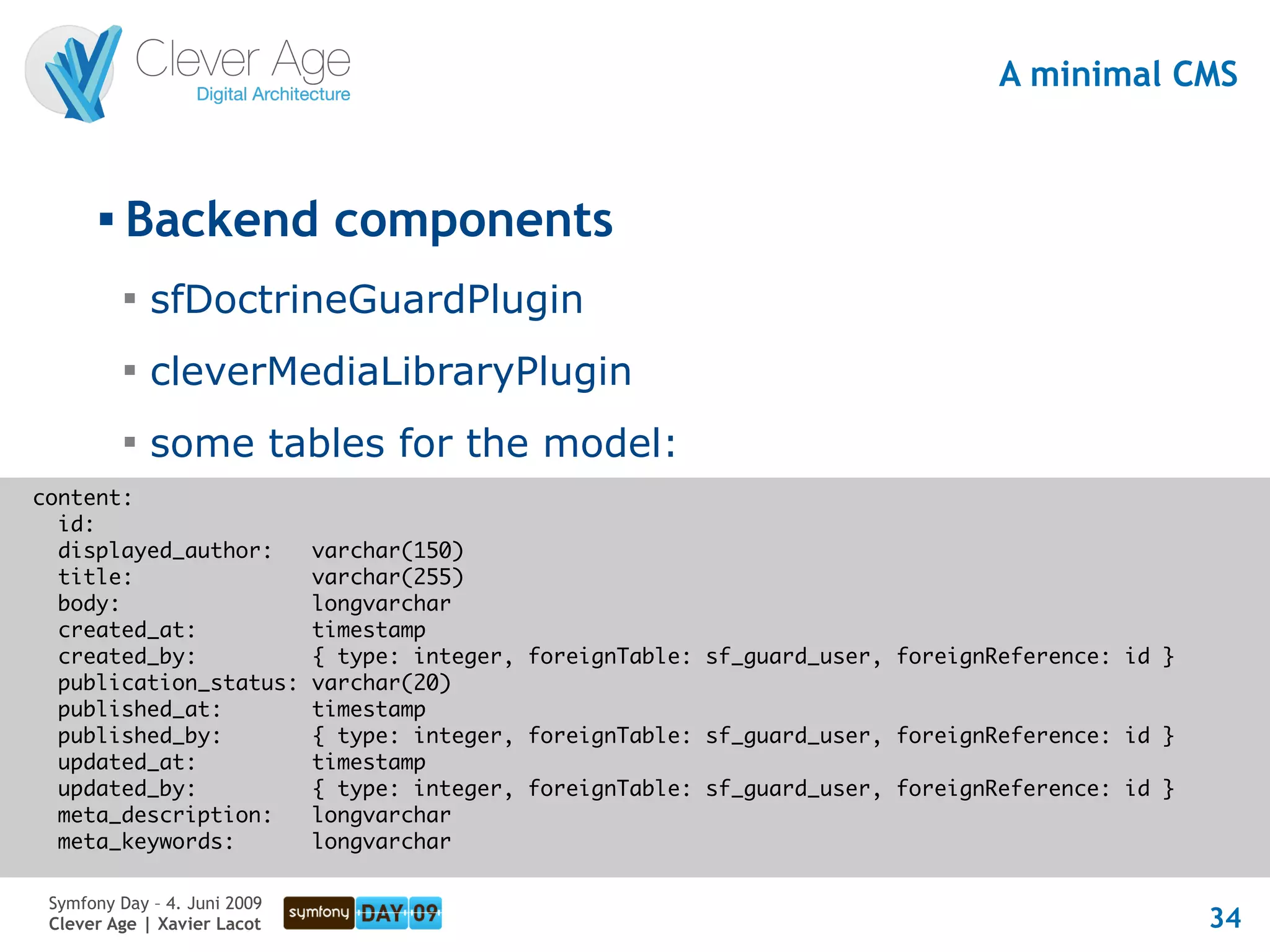 A minimal CMS


       
           Backend components
           
               sfDoctrineGuardPlugin
           
               cleverMediaLibraryPlugin
           
               some tables for the model:
content:
  id:
  displayed_author:           varchar(150)
  title:                      varchar(255)
  body:                       longvarchar
  created_at:                 timestamp
  created_by:                 { type: integer, foreignTable: sf_guard_user, foreignReference: id }
  publication_status:         varchar(20)
  published_at:               timestamp
  published_by:               { type: integer, foreignTable: sf_guard_user, foreignReference: id }
  updated_at:                 timestamp
  updated_by:                 { type: integer, foreignTable: sf_guard_user, foreignReference: id }
  meta_description:           longvarchar
  meta_keywords:              longvarchar

 Symfony Day – 4. Juni 2009
 Clever Age | Xavier Lacot                                                                           34
 