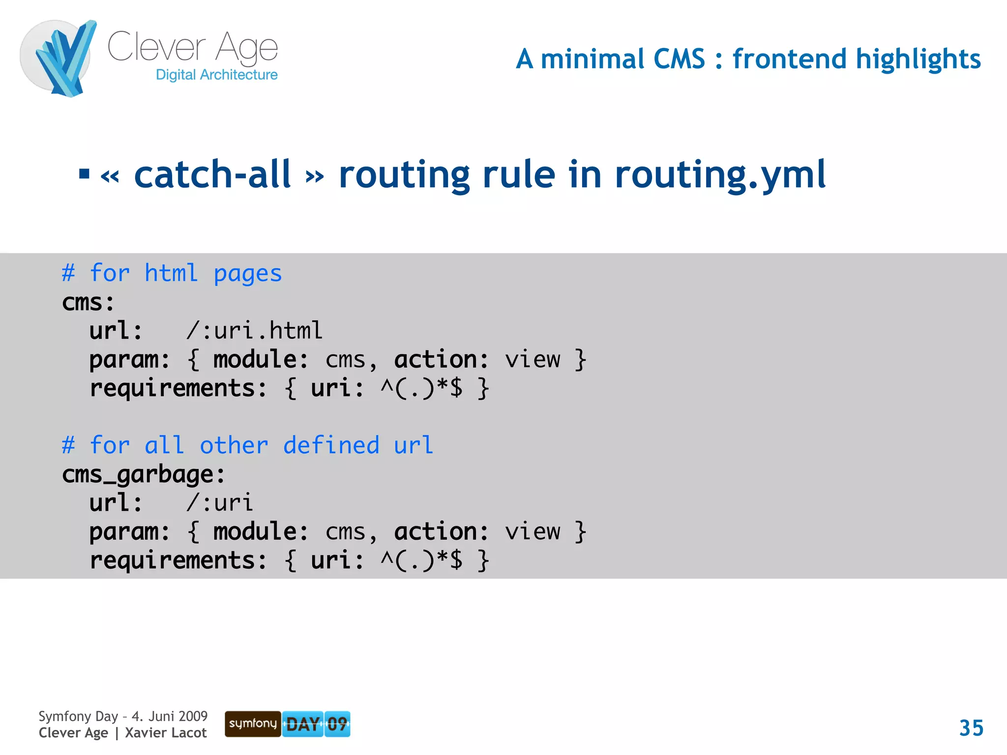 A minimal CMS : frontend highlights


      
          « catch-all » routing rule in routing.yml

   # for html pages
   cms:
     url:   /:uri.html
     param: { module: cms, action: view }
     requirements: { uri: ^(.)*$ }

   # for all other defined url
   cms_garbage:
     url:   /:uri
     param: { module: cms, action: view }
     requirements: { uri: ^(.)*$ }




Symfony Day – 4. Juni 2009
Clever Age | Xavier Lacot                                           35
 
