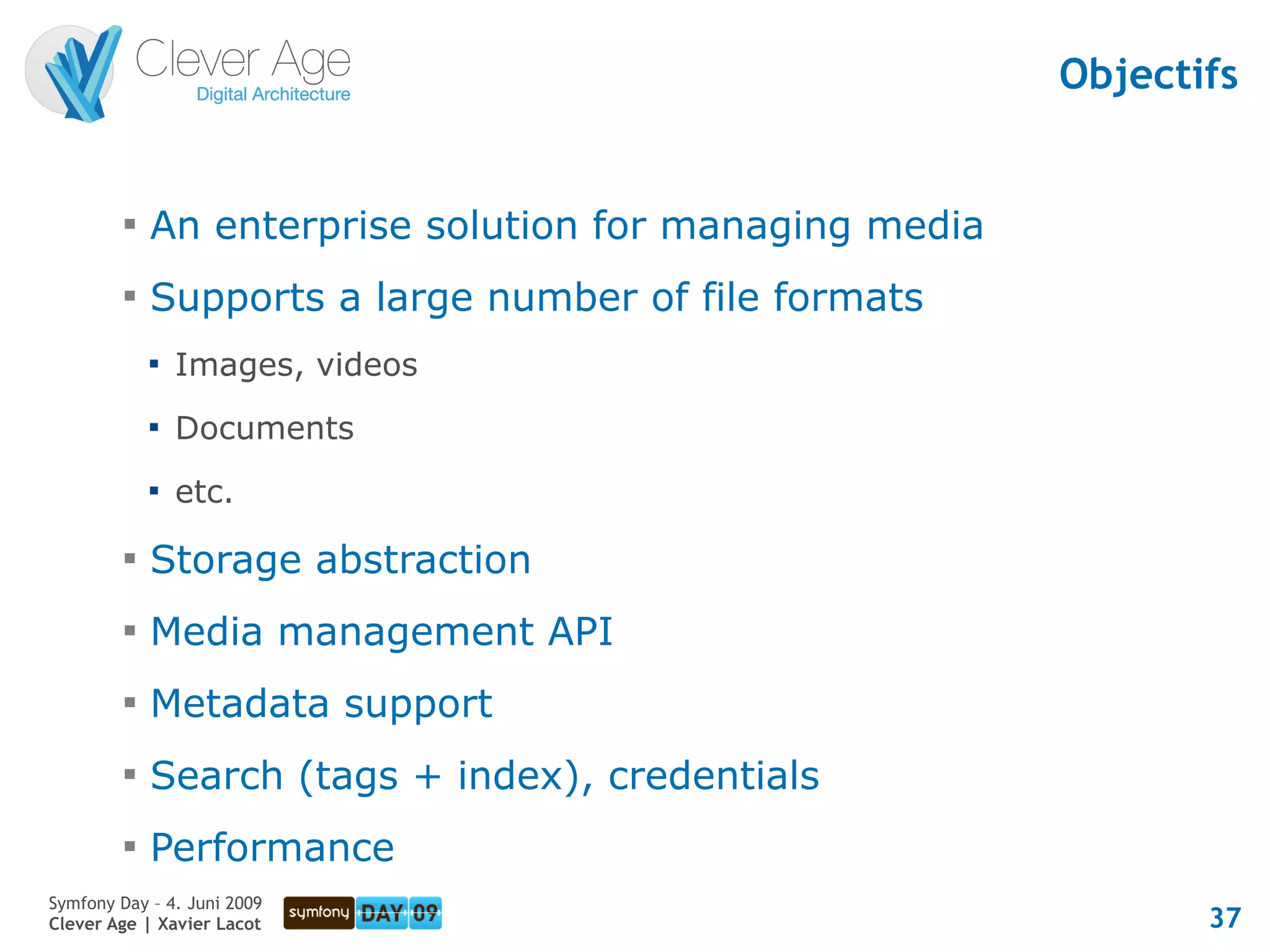 Objectifs


         
             An enterprise solution for managing media
         
             Supports a large number of file formats
             
                 Images, videos
             
                 Documents
             
                 etc.
         
             Storage abstraction
         
             Media management API
         
             Metadata support
         
             Search (tags + index), credentials
         
             Performance
Symfony Day – 4. Juni 2009
Clever Age | Xavier Lacot                                       37
 