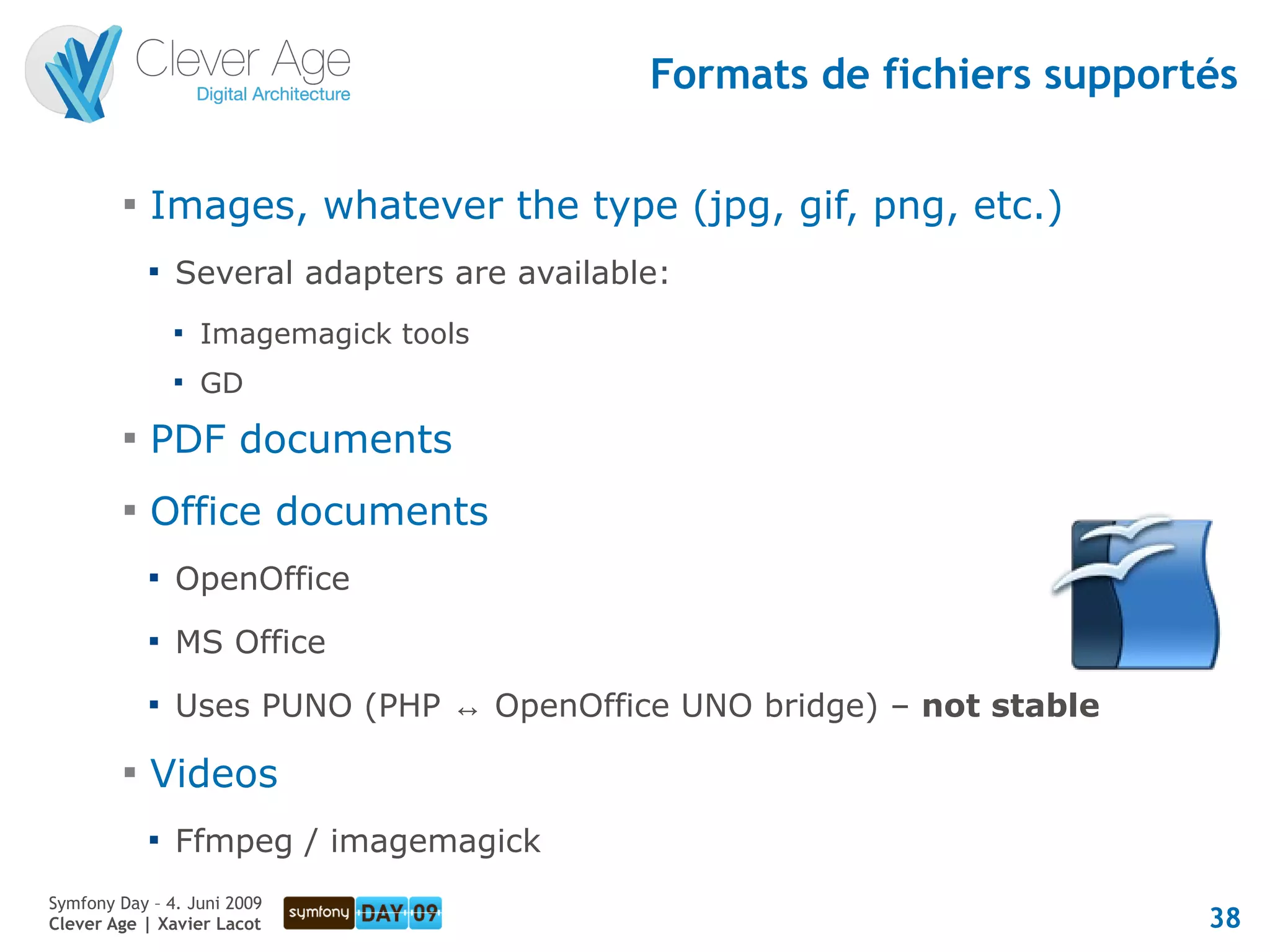Formats de fichiers supportés

         
             Images, whatever the type (jpg, gif, png, etc.)
             
                 Several adapters are available:
                 
                     Imagemagick tools
                 
                     GD
         
             PDF documents
         
             Office documents
             
                 OpenOffice
             
                 MS Office
             
                 Uses PUNO (PHP ↔ OpenOffice UNO bridge) – not stable
         
             Videos
             
                 Ffmpeg / imagemagick
Symfony Day – 4. Juni 2009
Clever Age | Xavier Lacot                                                38
 