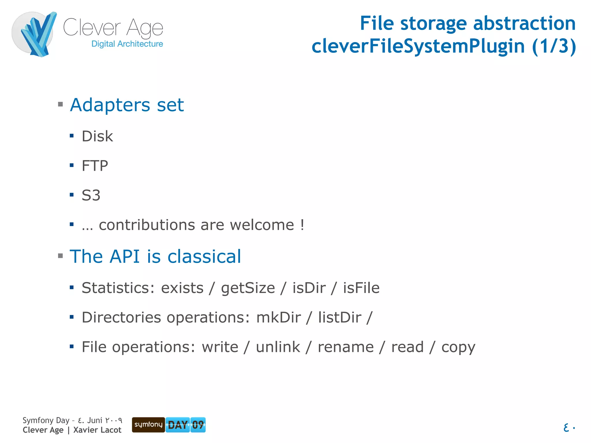 File storage abstraction
                                                   cleverFileSystemPlugin (1/3)

         
             Adapters set
             
                 Disk
             
                 FTP
             
                 S3
             
                 … contributions are welcome !
         
             The API is classical
             
                 Statistics: exists / getSize / isDir / isFile
             
                 Directories operations: mkDir / listDir /
             
                 File operations: write / unlink / rename / read / copy



Symfony Day – 4. Juni 2009
Clever Age | Xavier Lacot                                                     40
 