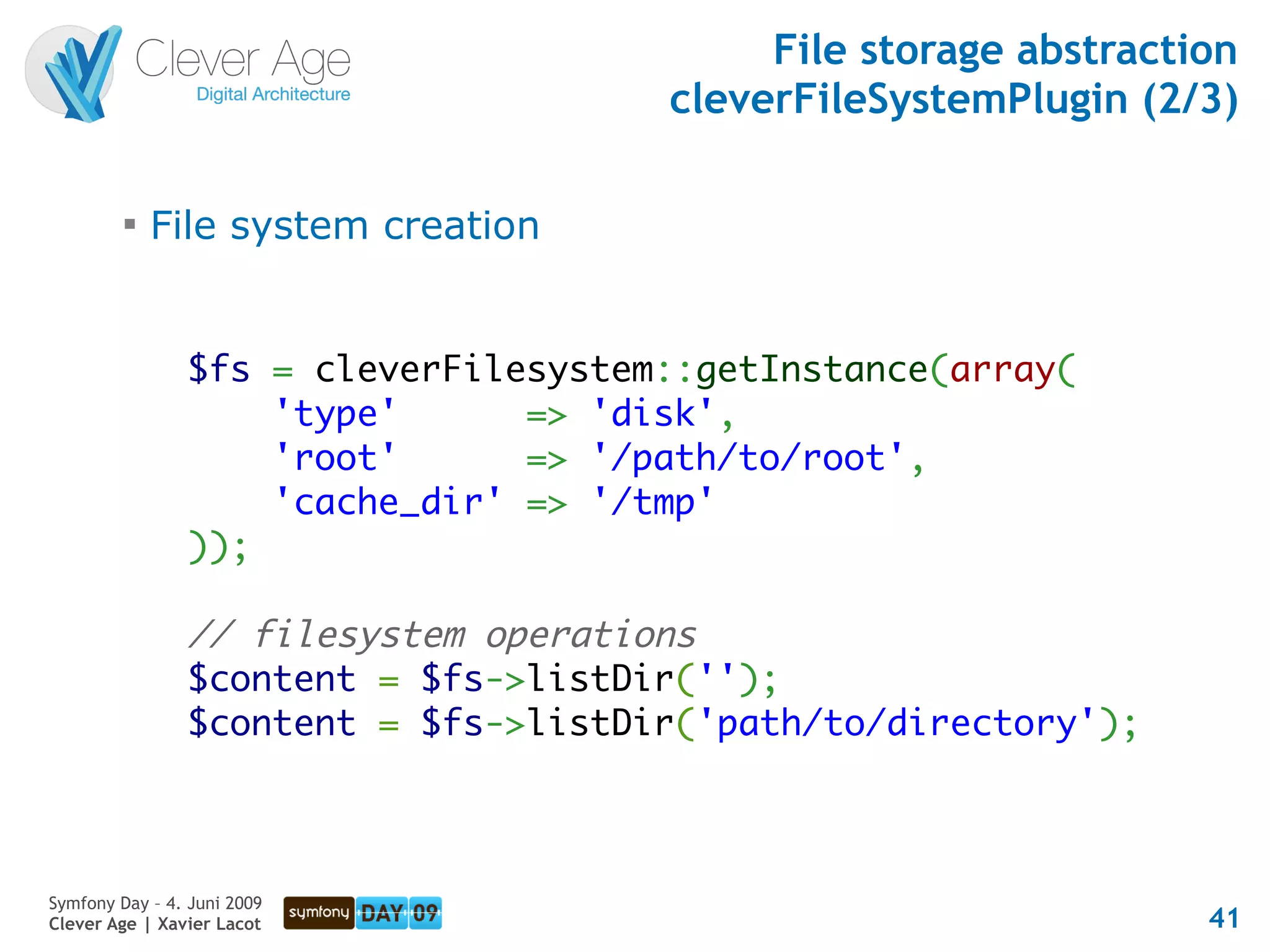 File storage abstraction
                                      cleverFileSystemPlugin (2/3)

         
             File system creation


                $fs = cleverFilesystem::getInstance(array(
                    'type'      => 'disk',
                    'root'      => '/path/to/root',
                    'cache_dir' => '/tmp'
                ));

                // filesystem operations
                $content = $fs->listDir('');
                $content = $fs->listDir('path/to/directory');



Symfony Day – 4. Juni 2009
Clever Age | Xavier Lacot                                        41
 