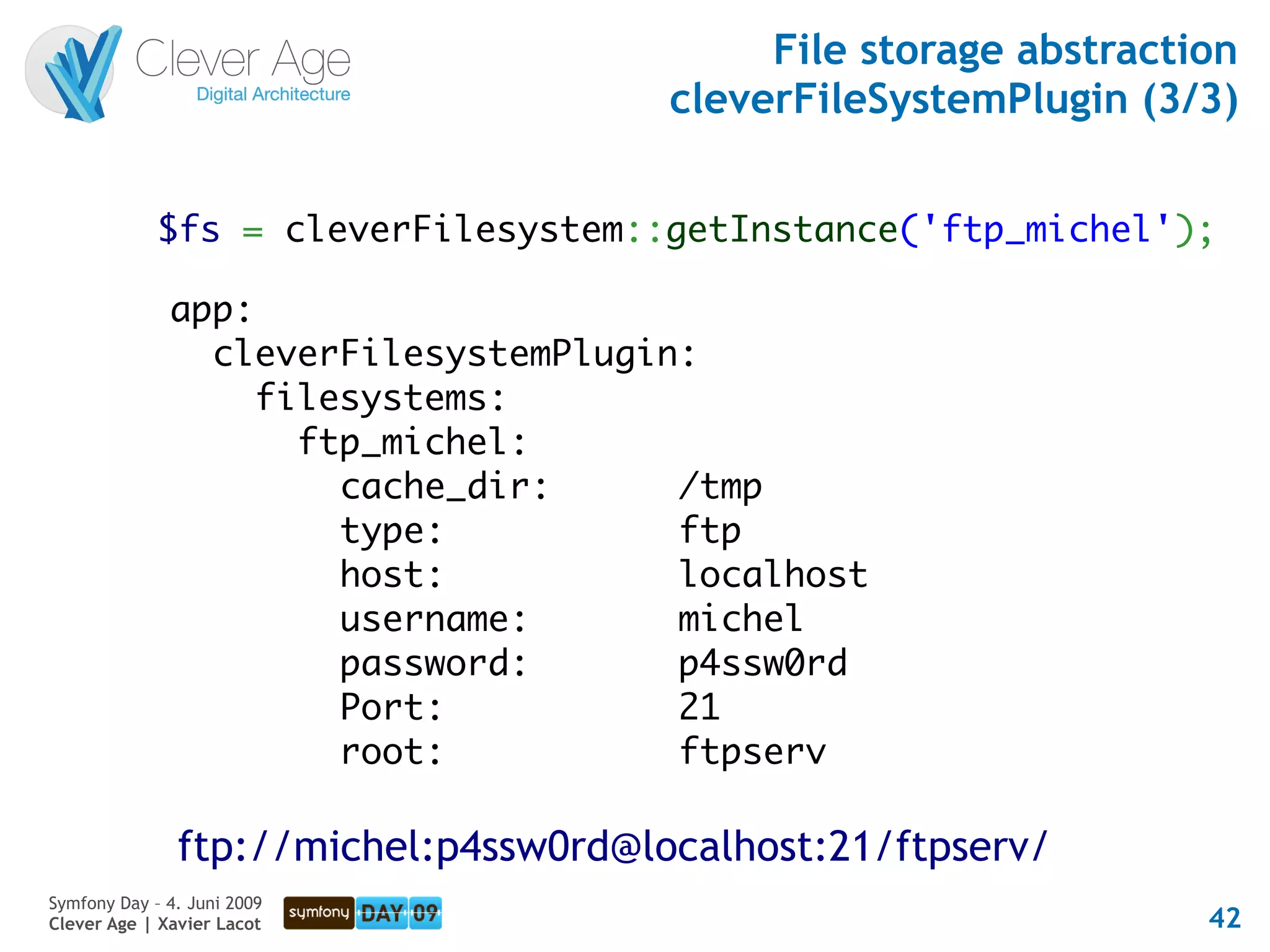 File storage abstraction
                                       cleverFileSystemPlugin (3/3)


             $fs = cleverFilesystem::getInstance('ftp_michel');

              app:
                cleverFilesystemPlugin:
                   filesystems:
                     ftp_michel:
                       cache_dir:     /tmp
                       type:          ftp
                       host:          localhost
                       username:      michel
                       password:      p4ssw0rd
                       Port:          21
                       root:          ftpserv

               ftp://michel:p4ssw0rd@localhost:21/ftpserv/
Symfony Day – 4. Juni 2009
Clever Age | Xavier Lacot                                         42
 