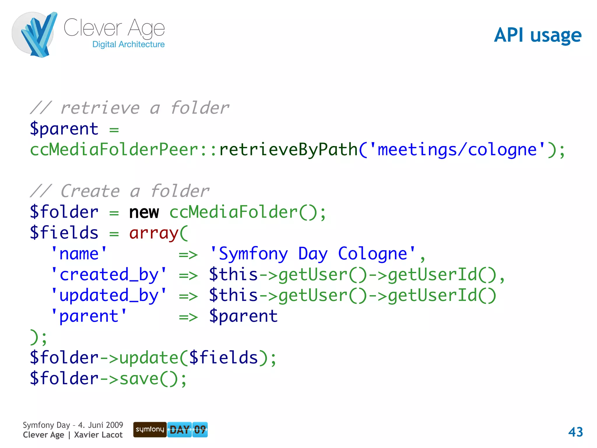 API usage


 // retrieve a folder
 $parent =
 ccMediaFolderPeer::retrieveByPath('meetings/cologne');

 // Create a folder
 $folder = new ccMediaFolder();
 $fields = array(
    'name'       => 'Symfony Day Cologne',
    'created_by' => $this->getUser()->getUserId(),
    'updated_by' => $this->getUser()->getUserId()
    'parent'     => $parent
 );
 $folder->update($fields);
 $folder->save();

Symfony Day – 4. Juni 2009
Clever Age | Xavier Lacot                                 43
 